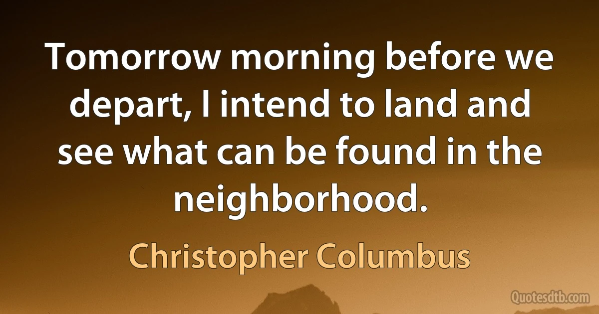 Tomorrow morning before we depart, I intend to land and see what can be found in the neighborhood. (Christopher Columbus)