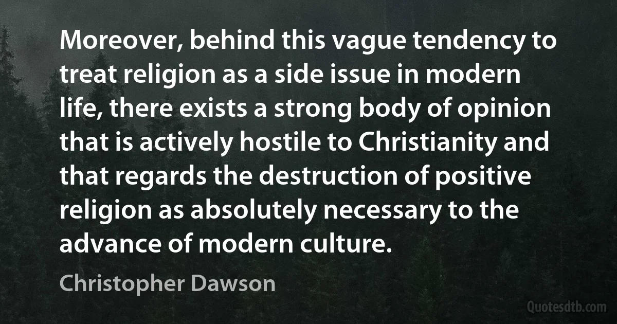 Moreover, behind this vague tendency to treat religion as a side issue in modern life, there exists a strong body of opinion that is actively hostile to Christianity and that regards the destruction of positive religion as absolutely necessary to the advance of modern culture. (Christopher Dawson)