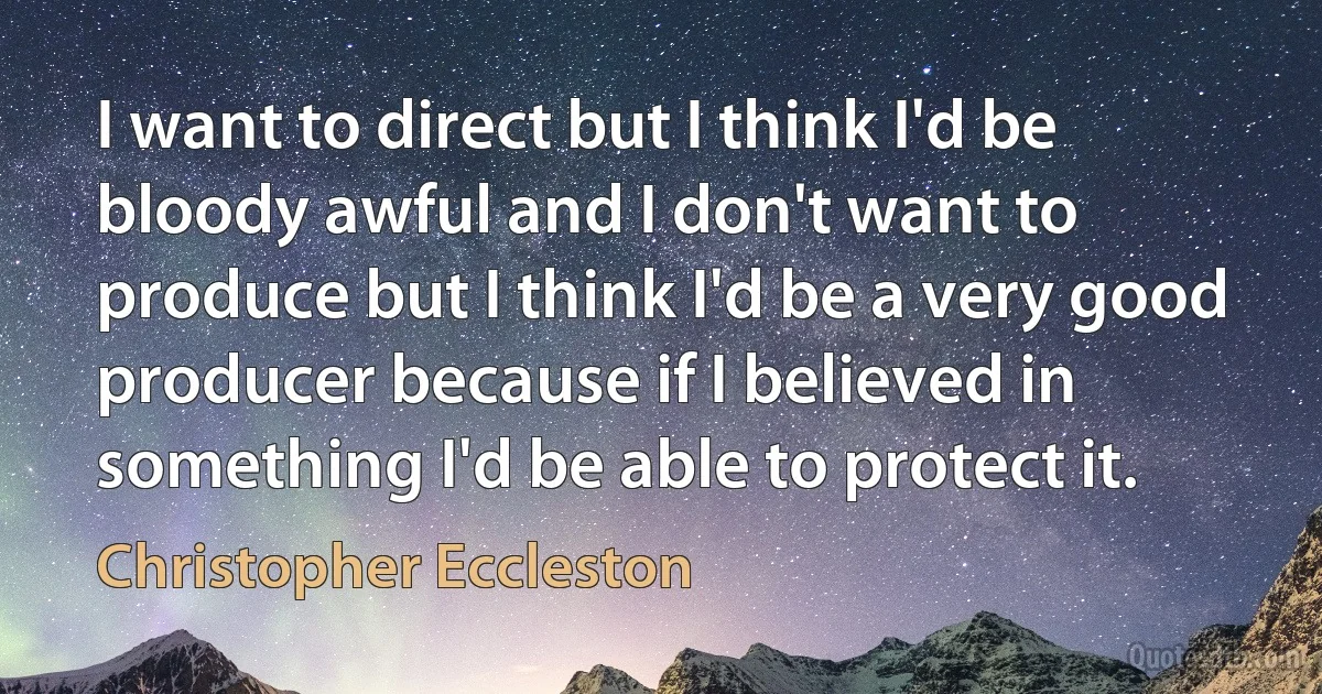 I want to direct but I think I'd be bloody awful and I don't want to produce but I think I'd be a very good producer because if I believed in something I'd be able to protect it. (Christopher Eccleston)