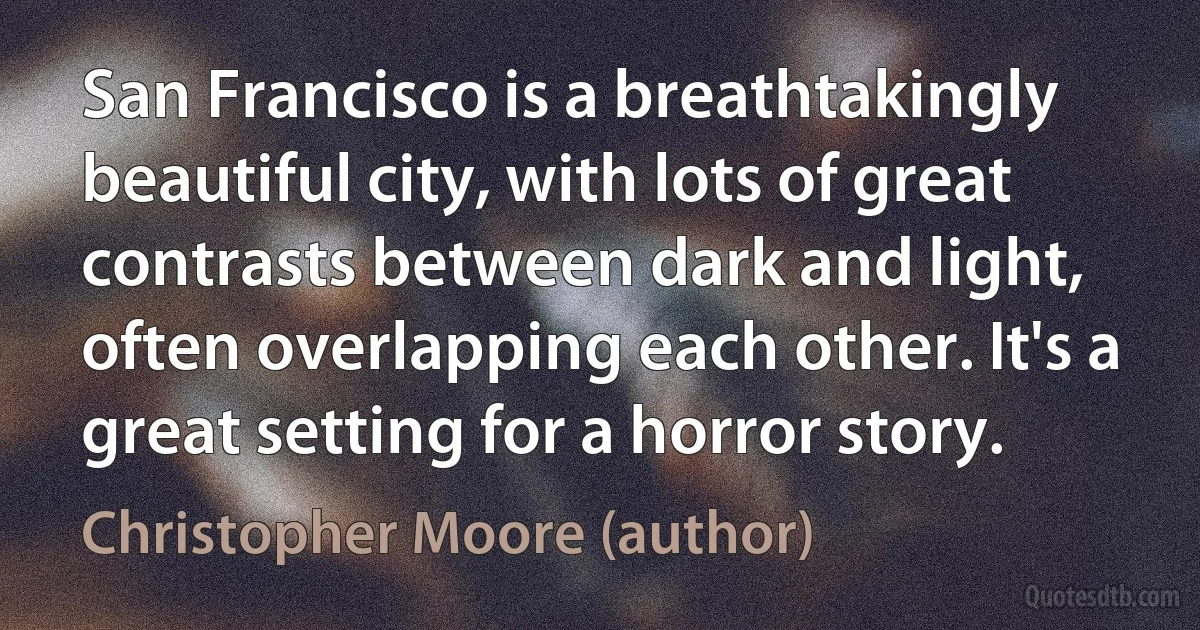 San Francisco is a breathtakingly beautiful city, with lots of great contrasts between dark and light, often overlapping each other. It's a great setting for a horror story. (Christopher Moore (author))