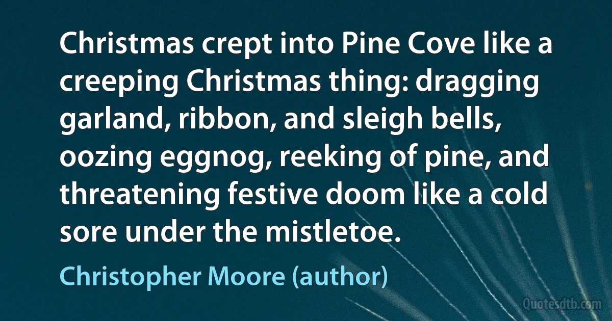 Christmas crept into Pine Cove like a creeping Christmas thing: dragging garland, ribbon, and sleigh bells, oozing eggnog, reeking of pine, and threatening festive doom like a cold sore under the mistletoe. (Christopher Moore (author))