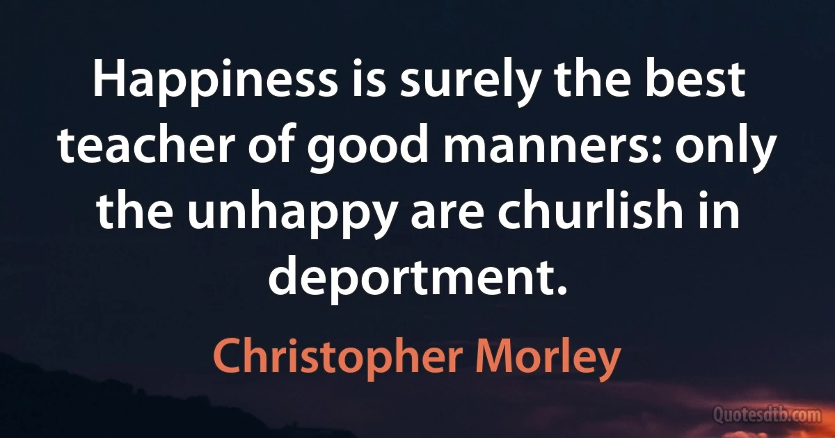 Happiness is surely the best teacher of good manners: only the unhappy are churlish in deportment. (Christopher Morley)