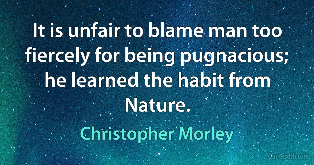 It is unfair to blame man too fiercely for being pugnacious; he learned the habit from Nature. (Christopher Morley)