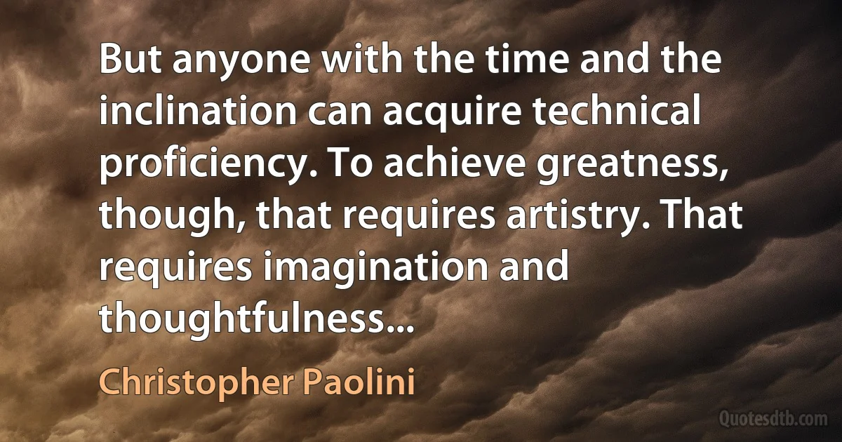 But anyone with the time and the inclination can acquire technical proficiency. To achieve greatness, though, that requires artistry. That requires imagination and thoughtfulness... (Christopher Paolini)