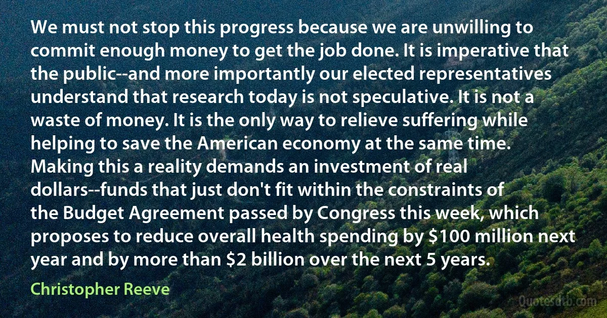 We must not stop this progress because we are unwilling to commit enough money to get the job done. It is imperative that the public--and more importantly our elected representatives understand that research today is not speculative. It is not a waste of money. It is the only way to relieve suffering while helping to save the American economy at the same time.
Making this a reality demands an investment of real dollars--funds that just don't fit within the constraints of the Budget Agreement passed by Congress this week, which proposes to reduce overall health spending by $100 million next year and by more than $2 billion over the next 5 years. (Christopher Reeve)