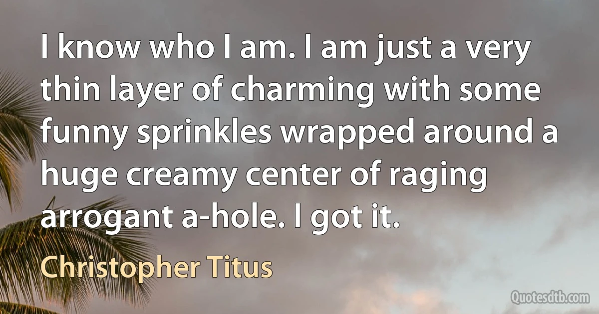 I know who I am. I am just a very thin layer of charming with some funny sprinkles wrapped around a huge creamy center of raging arrogant a-hole. I got it. (Christopher Titus)