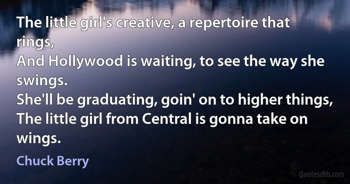 The little girl's creative, a repertoire that rings,
And Hollywood is waiting, to see the way she swings.
She'll be graduating, goin' on to higher things,
The little girl from Central is gonna take on wings. (Chuck Berry)