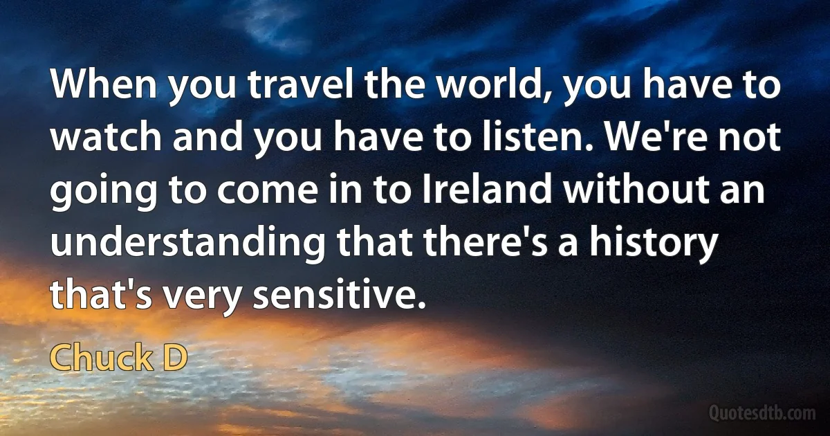 When you travel the world, you have to watch and you have to listen. We're not going to come in to Ireland without an understanding that there's a history that's very sensitive. (Chuck D)