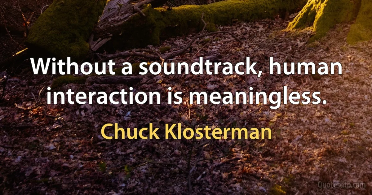 Without a soundtrack, human interaction is meaningless. (Chuck Klosterman)