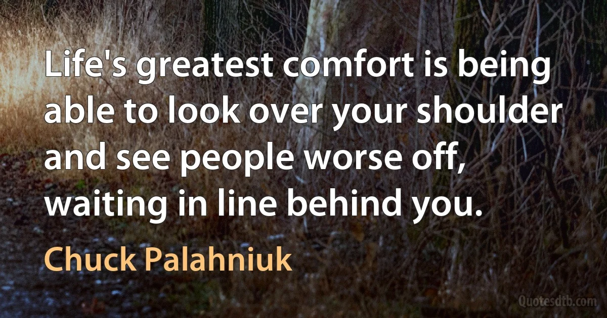 Life's greatest comfort is being able to look over your shoulder and see people worse off, waiting in line behind you. (Chuck Palahniuk)