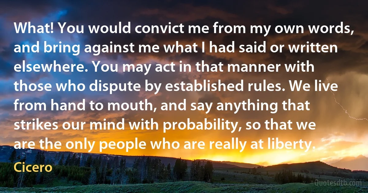 What! You would convict me from my own words, and bring against me what I had said or written elsewhere. You may act in that manner with those who dispute by established rules. We live from hand to mouth, and say anything that strikes our mind with probability, so that we are the only people who are really at liberty. (Cicero)