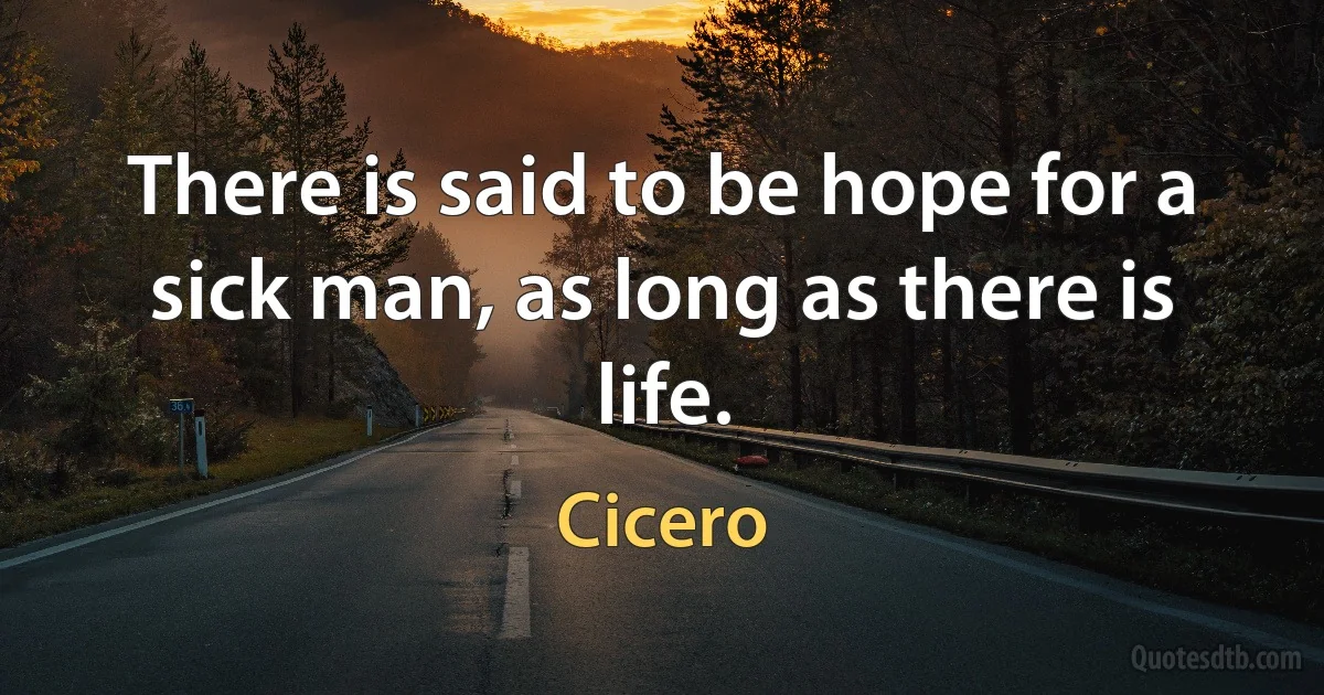 There is said to be hope for a sick man, as long as there is life. (Cicero)