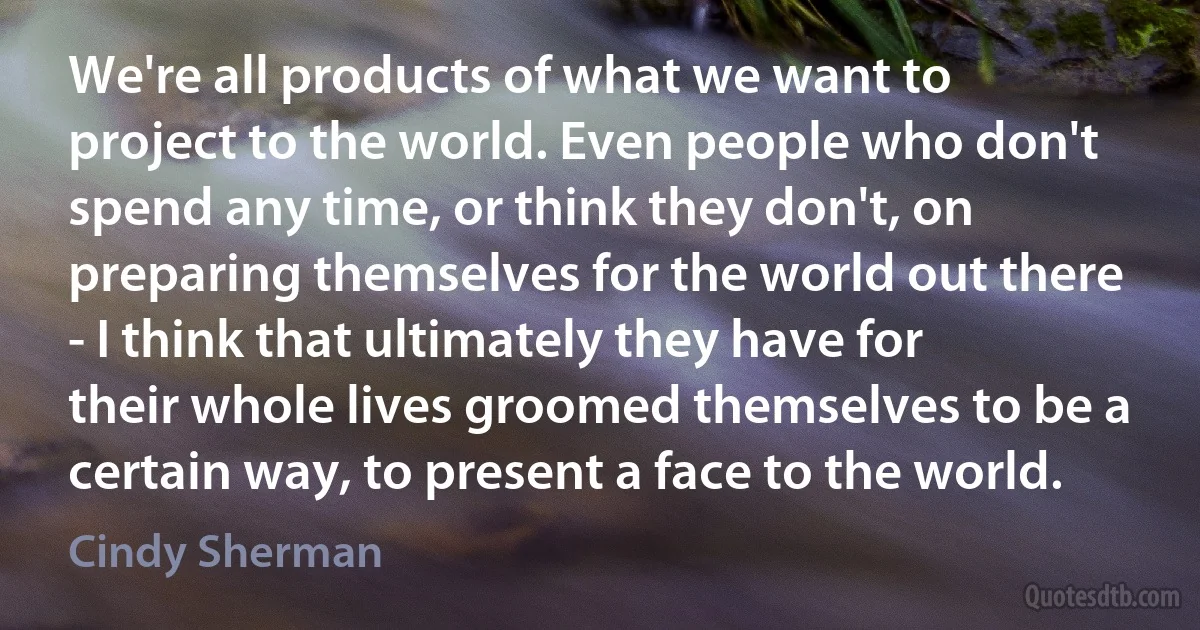 We're all products of what we want to project to the world. Even people who don't spend any time, or think they don't, on preparing themselves for the world out there - I think that ultimately they have for their whole lives groomed themselves to be a certain way, to present a face to the world. (Cindy Sherman)