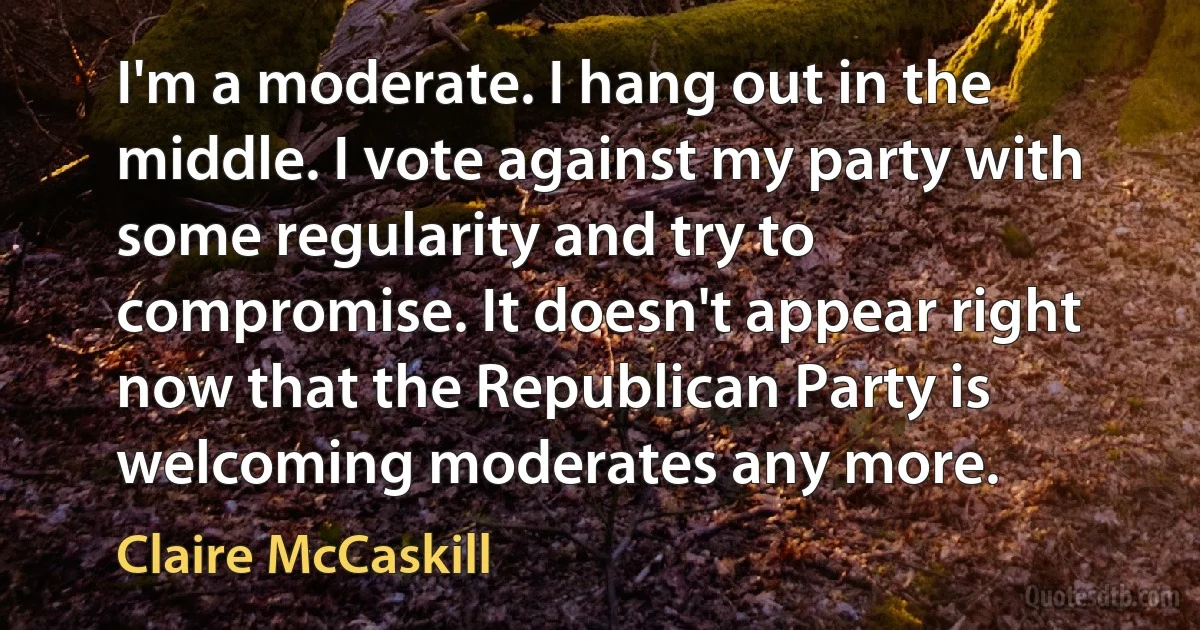 I'm a moderate. I hang out in the middle. I vote against my party with some regularity and try to compromise. It doesn't appear right now that the Republican Party is welcoming moderates any more. (Claire McCaskill)