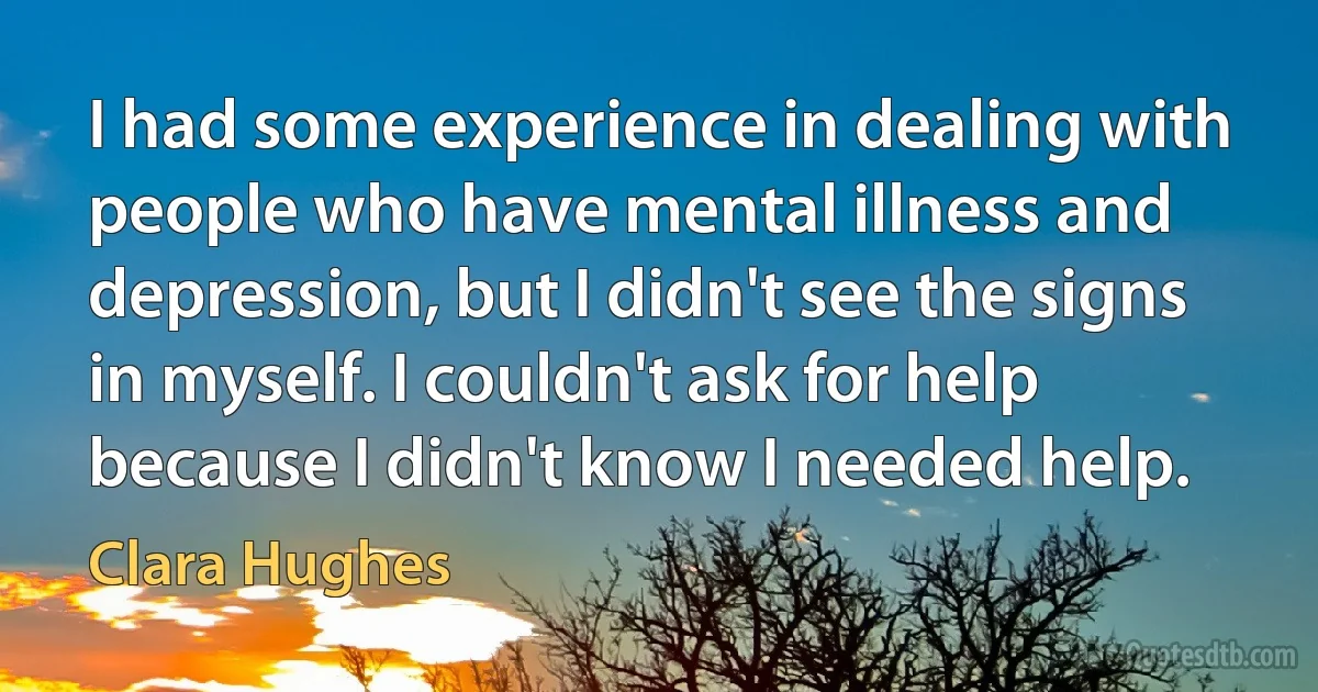 I had some experience in dealing with people who have mental illness and depression, but I didn't see the signs in myself. I couldn't ask for help because I didn't know I needed help. (Clara Hughes)