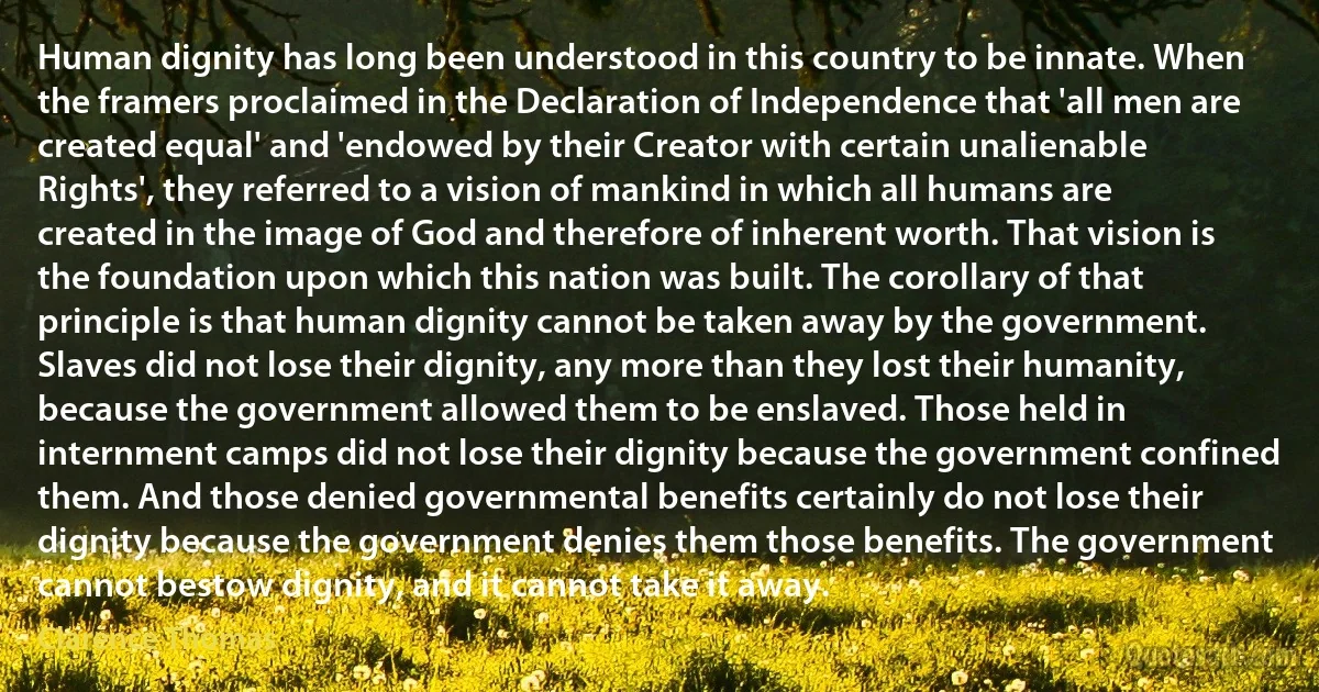 Human dignity has long been understood in this country to be innate. When the framers proclaimed in the Declaration of Independence that 'all men are created equal' and 'endowed by their Creator with certain unalienable Rights', they referred to a vision of mankind in which all humans are created in the image of God and therefore of inherent worth. That vision is the foundation upon which this nation was built. The corollary of that principle is that human dignity cannot be taken away by the government. Slaves did not lose their dignity, any more than they lost their humanity, because the government allowed them to be enslaved. Those held in internment camps did not lose their dignity because the government confined them. And those denied governmental benefits certainly do not lose their dignity because the government denies them those benefits. The government cannot bestow dignity, and it cannot take it away. (Clarence Thomas)