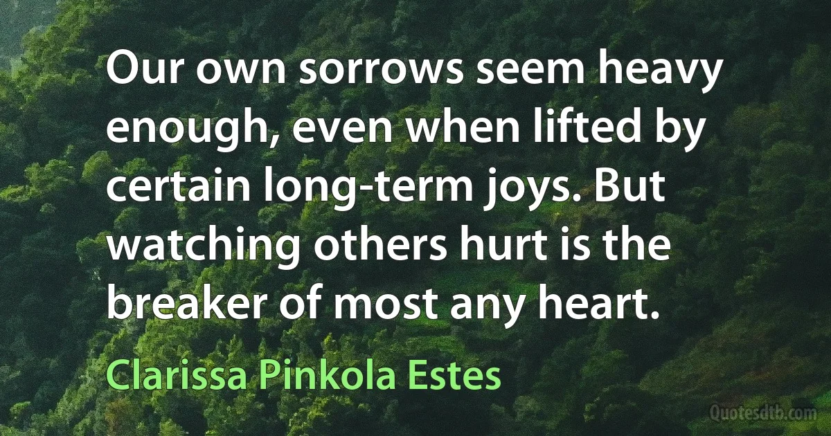 Our own sorrows seem heavy enough, even when lifted by certain long-term joys. But watching others hurt is the breaker of most any heart. (Clarissa Pinkola Estes)