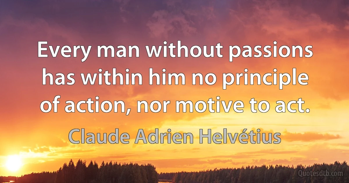 Every man without passions has within him no principle of action, nor motive to act. (Claude Adrien Helvétius)