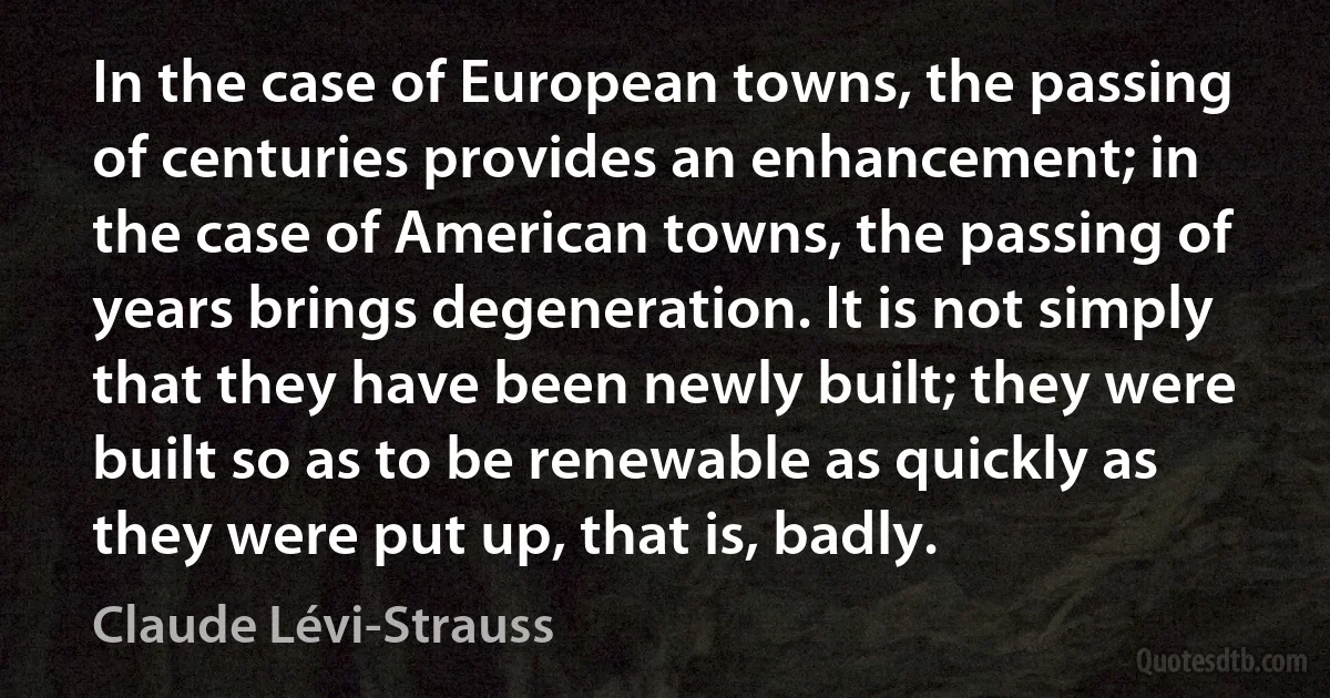 In the case of European towns, the passing of centuries provides an enhancement; in the case of American towns, the passing of years brings degeneration. It is not simply that they have been newly built; they were built so as to be renewable as quickly as they were put up, that is, badly. (Claude Lévi-Strauss)