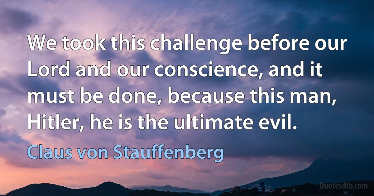 We took this challenge before our Lord and our conscience, and it must be done, because this man, Hitler, he is the ultimate evil. (Claus von Stauffenberg)