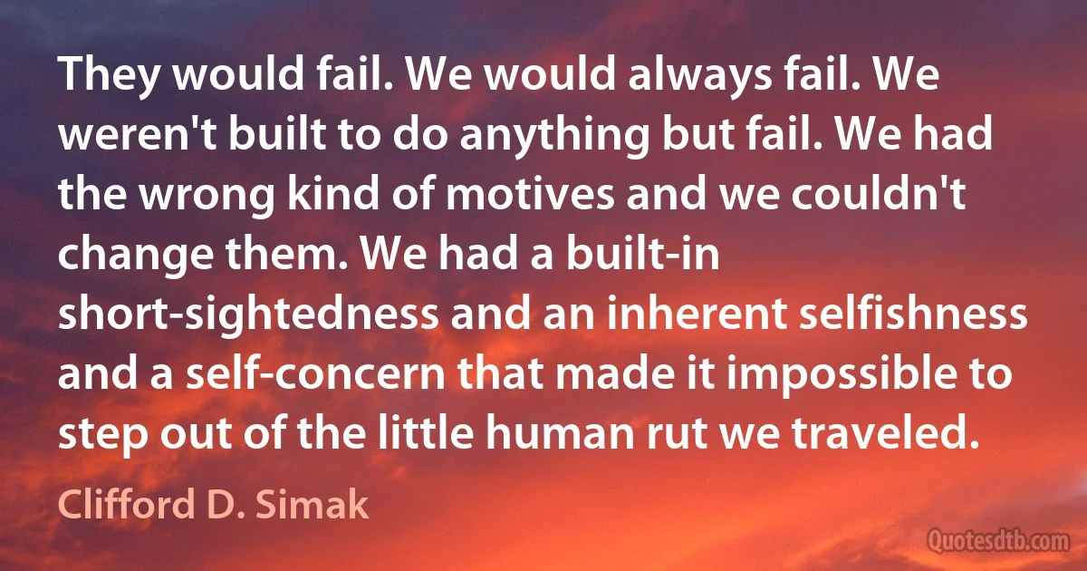 They would fail. We would always fail. We weren't built to do anything but fail. We had the wrong kind of motives and we couldn't change them. We had a built-in short-sightedness and an inherent selfishness and a self-concern that made it impossible to step out of the little human rut we traveled. (Clifford D. Simak)