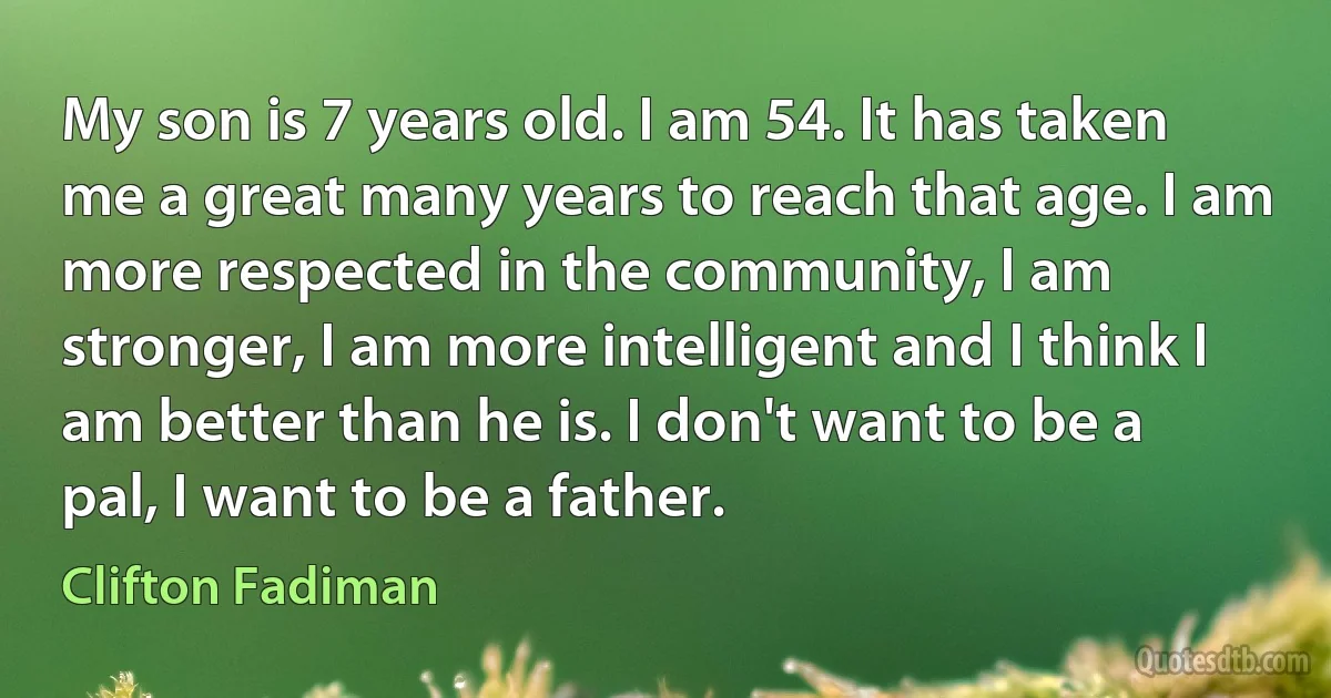 My son is 7 years old. I am 54. It has taken me a great many years to reach that age. I am more respected in the community, I am stronger, I am more intelligent and I think I am better than he is. I don't want to be a pal, I want to be a father. (Clifton Fadiman)