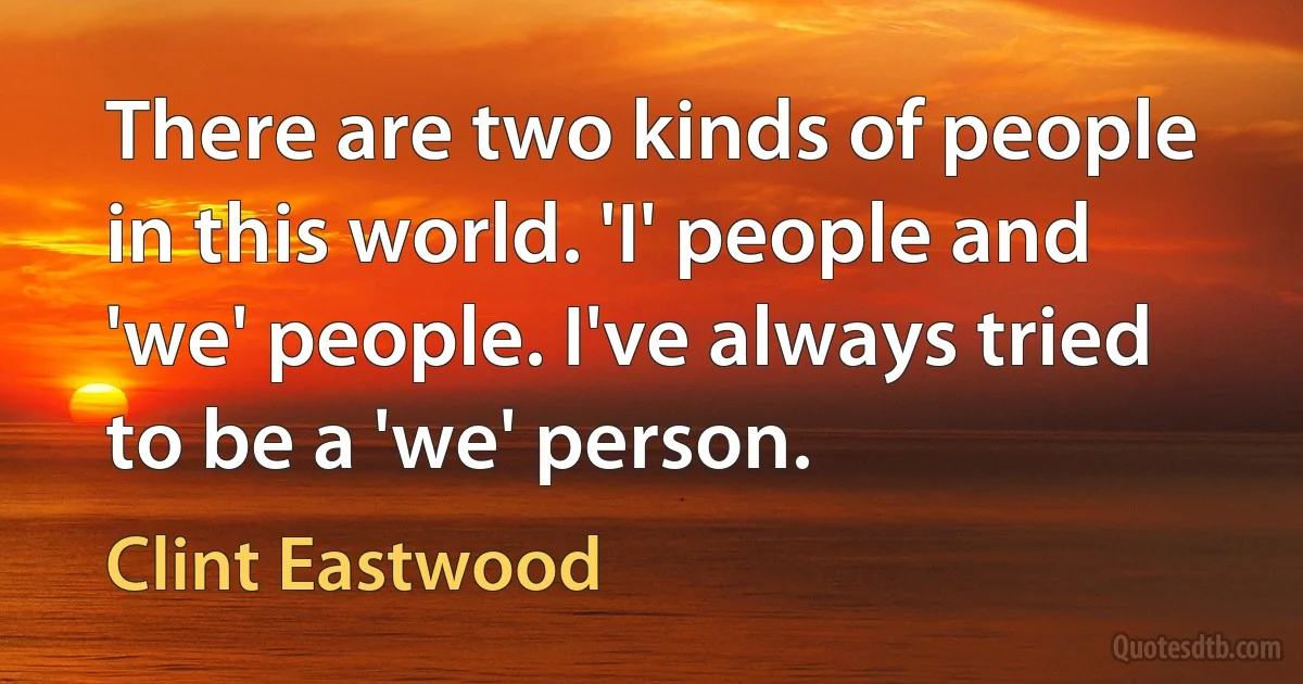 There are two kinds of people in this world. 'I' people and 'we' people. I've always tried to be a 'we' person. (Clint Eastwood)