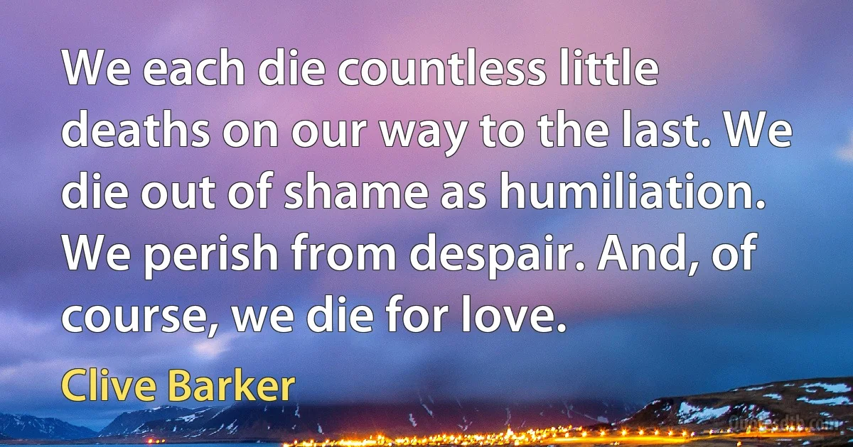 We each die countless little deaths on our way to the last. We die out of shame as humiliation. We perish from despair. And, of course, we die for love. (Clive Barker)