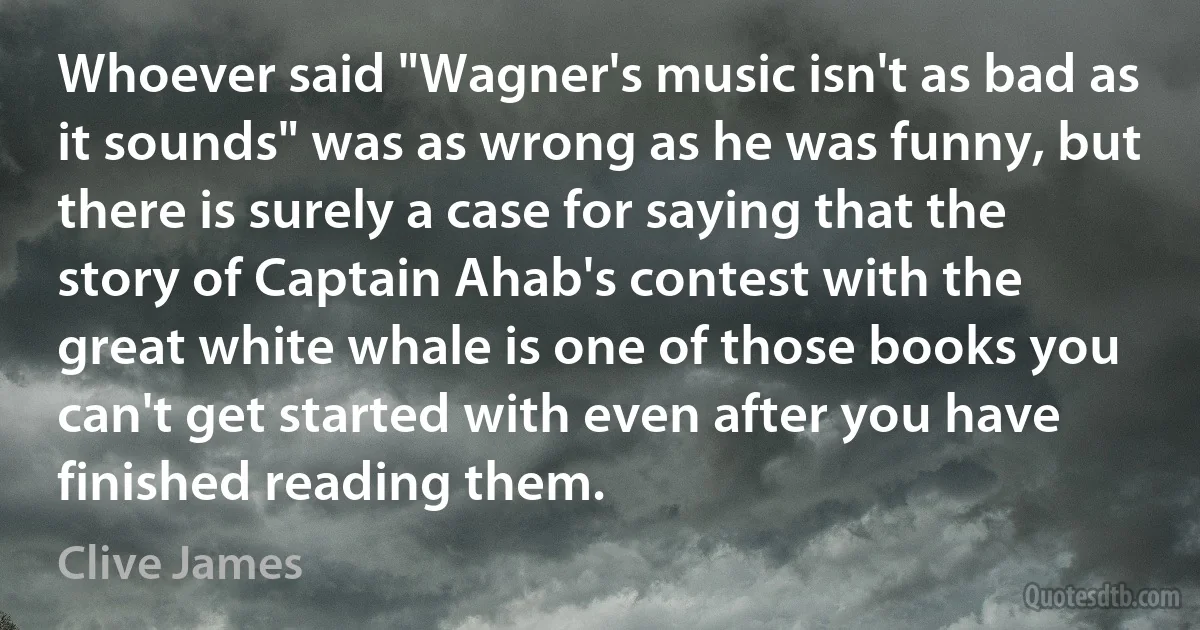 Whoever said "Wagner's music isn't as bad as it sounds" was as wrong as he was funny, but there is surely a case for saying that the story of Captain Ahab's contest with the great white whale is one of those books you can't get started with even after you have finished reading them. (Clive James)