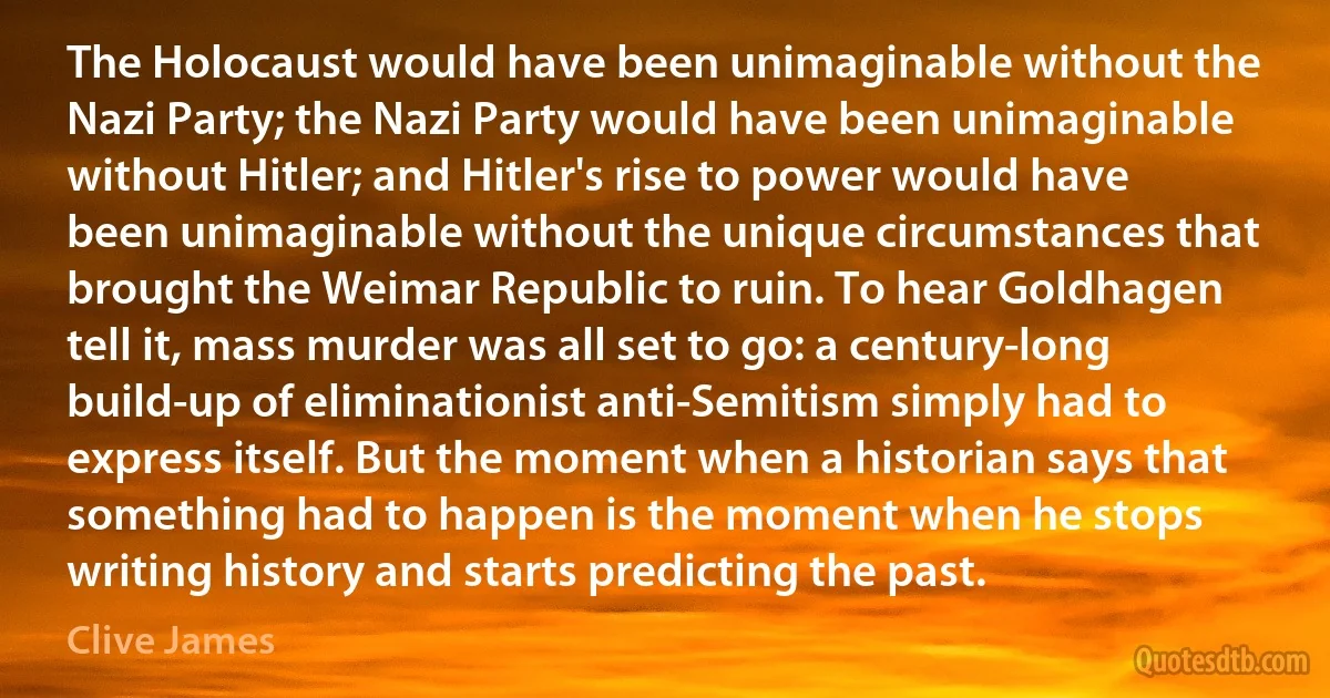 The Holocaust would have been unimaginable without the Nazi Party; the Nazi Party would have been unimaginable without Hitler; and Hitler's rise to power would have been unimaginable without the unique circumstances that brought the Weimar Republic to ruin. To hear Goldhagen tell it, mass murder was all set to go: a century-long build-up of eliminationist anti-Semitism simply had to express itself. But the moment when a historian says that something had to happen is the moment when he stops writing history and starts predicting the past. (Clive James)