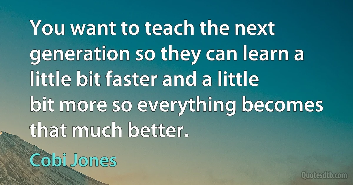 You want to teach the next generation so they can learn a little bit faster and a little bit more so everything becomes that much better. (Cobi Jones)