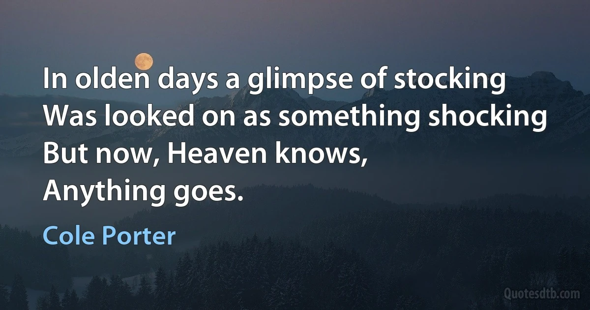 In olden days a glimpse of stocking
Was looked on as something shocking
But now, Heaven knows,
Anything goes. (Cole Porter)