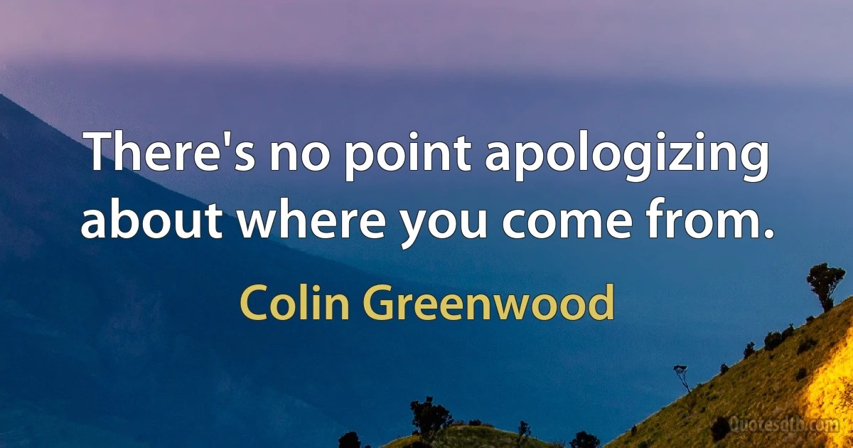 There's no point apologizing about where you come from. (Colin Greenwood)