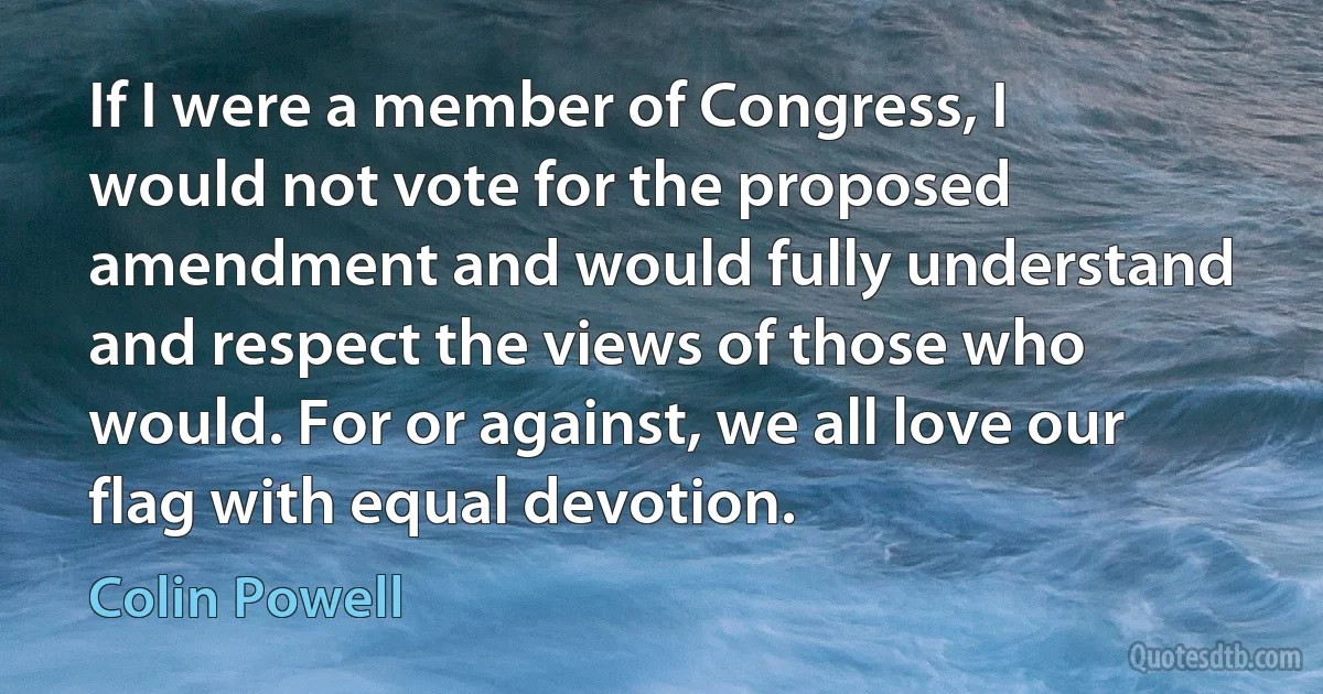 If I were a member of Congress, I would not vote for the proposed amendment and would fully understand and respect the views of those who would. For or against, we all love our flag with equal devotion. (Colin Powell)