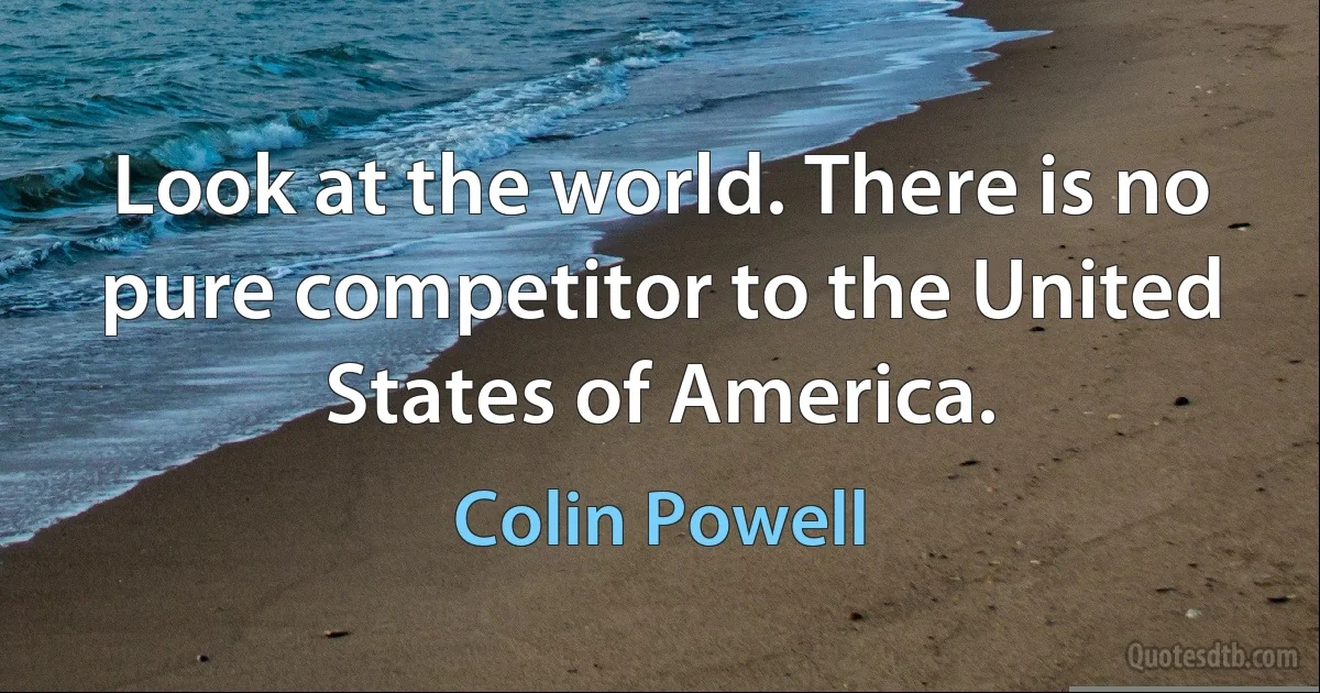 Look at the world. There is no pure competitor to the United States of America. (Colin Powell)