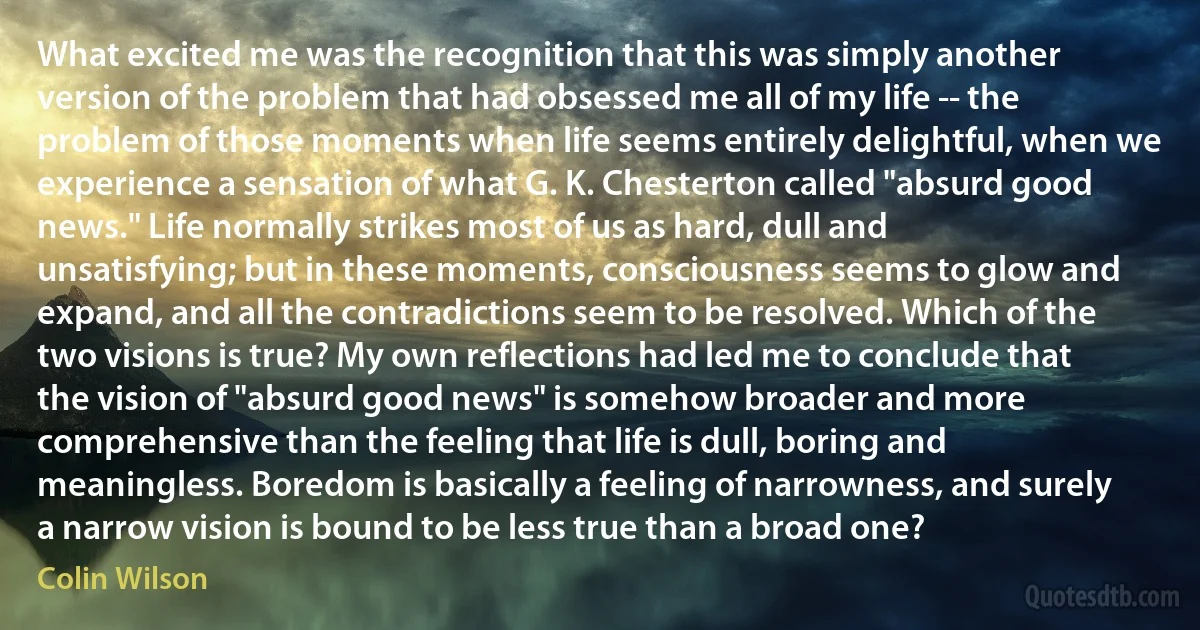 What excited me was the recognition that this was simply another version of the problem that had obsessed me all of my life -- the problem of those moments when life seems entirely delightful, when we experience a sensation of what G. K. Chesterton called "absurd good news." Life normally strikes most of us as hard, dull and unsatisfying; but in these moments, consciousness seems to glow and expand, and all the contradictions seem to be resolved. Which of the two visions is true? My own reflections had led me to conclude that the vision of "absurd good news" is somehow broader and more comprehensive than the feeling that life is dull, boring and meaningless. Boredom is basically a feeling of narrowness, and surely a narrow vision is bound to be less true than a broad one? (Colin Wilson)