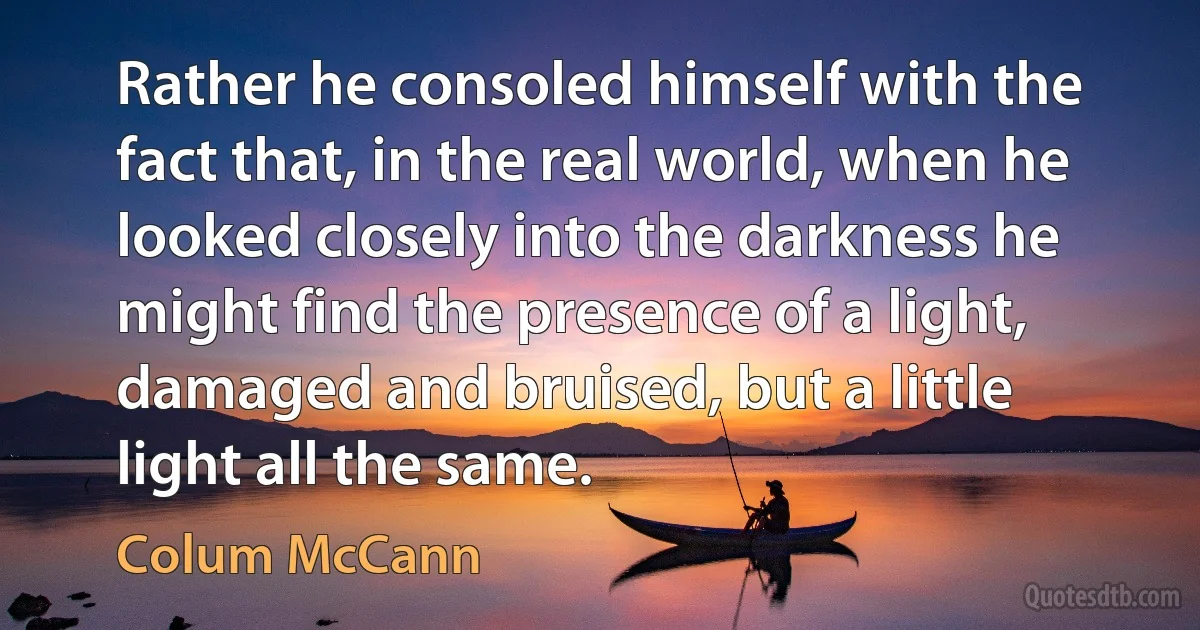 Rather he consoled himself with the fact that, in the real world, when he looked closely into the darkness he might find the presence of a light, damaged and bruised, but a little light all the same. (Colum McCann)