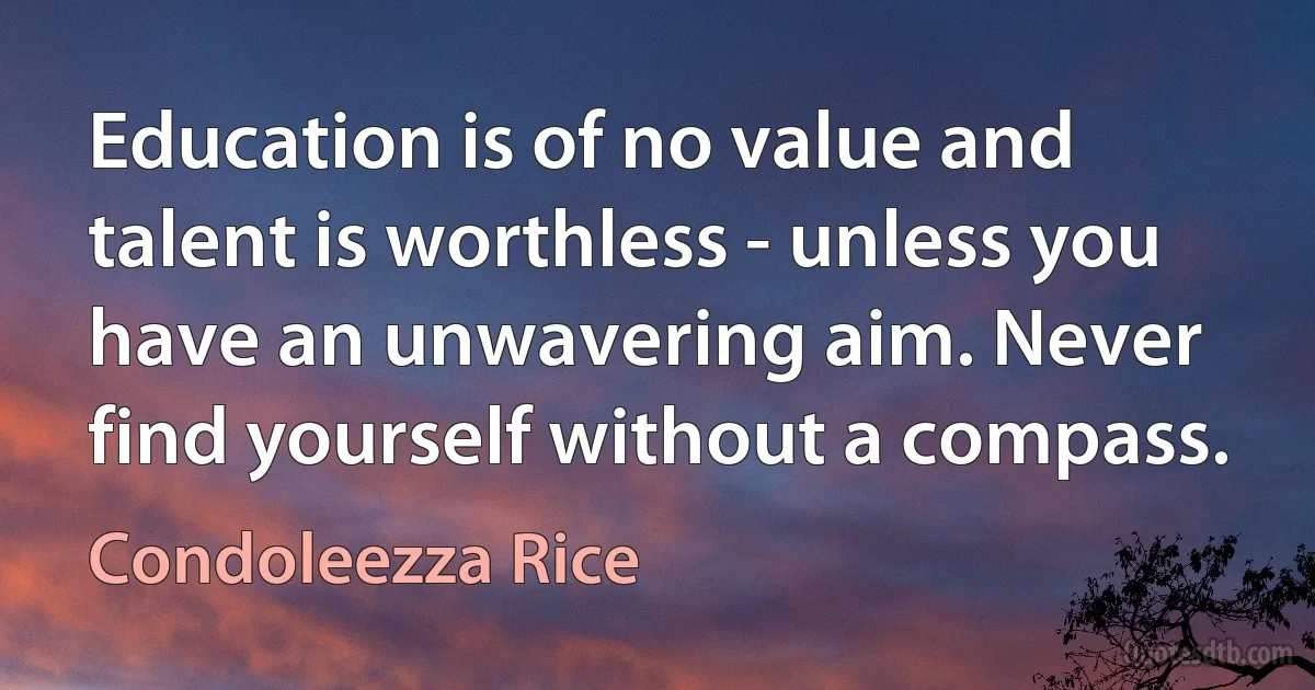 Education is of no value and talent is worthless - unless you have an unwavering aim. Never find yourself without a compass. (Condoleezza Rice)