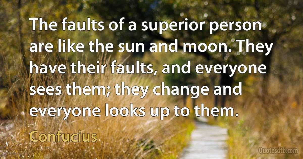 The faults of a superior person are like the sun and moon. They have their faults, and everyone sees them; they change and everyone looks up to them. (Confucius)