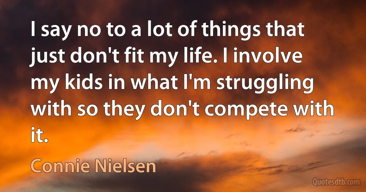 I say no to a lot of things that just don't fit my life. I involve my kids in what I'm struggling with so they don't compete with it. (Connie Nielsen)