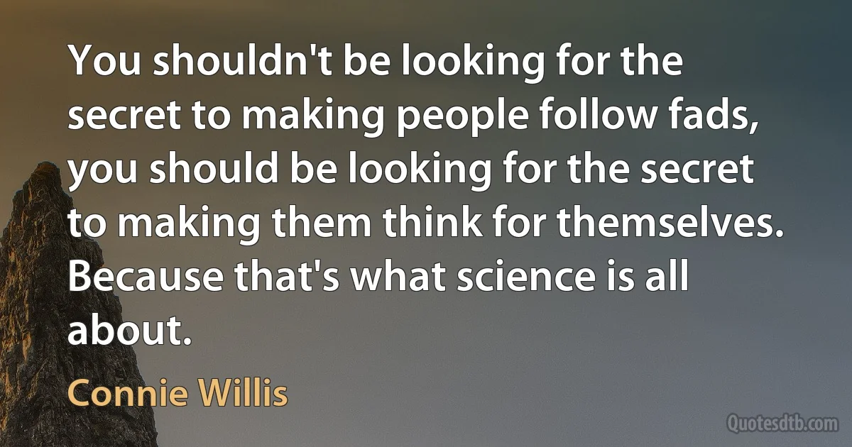 You shouldn't be looking for the secret to making people follow fads, you should be looking for the secret to making them think for themselves. Because that's what science is all about. (Connie Willis)