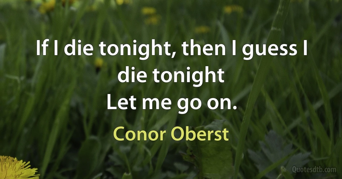 If I die tonight, then I guess I die tonight
Let me go on. (Conor Oberst)