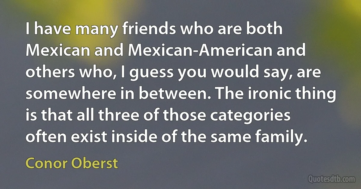 I have many friends who are both Mexican and Mexican-American and others who, I guess you would say, are somewhere in between. The ironic thing is that all three of those categories often exist inside of the same family. (Conor Oberst)