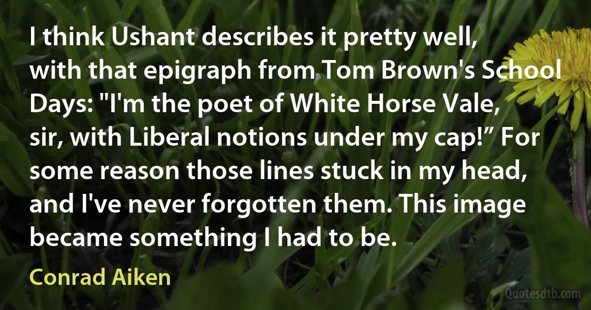 I think Ushant describes it pretty well, with that epigraph from Tom Brown's School Days: "I'm the poet of White Horse Vale, sir, with Liberal notions under my cap!” For some reason those lines stuck in my head, and I've never forgotten them. This image became something I had to be. (Conrad Aiken)