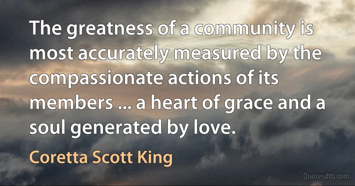 The greatness of a community is most accurately measured by the compassionate actions of its members ... a heart of grace and a soul generated by love. (Coretta Scott King)