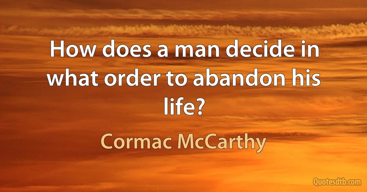 How does a man decide in what order to abandon his life? (Cormac McCarthy)