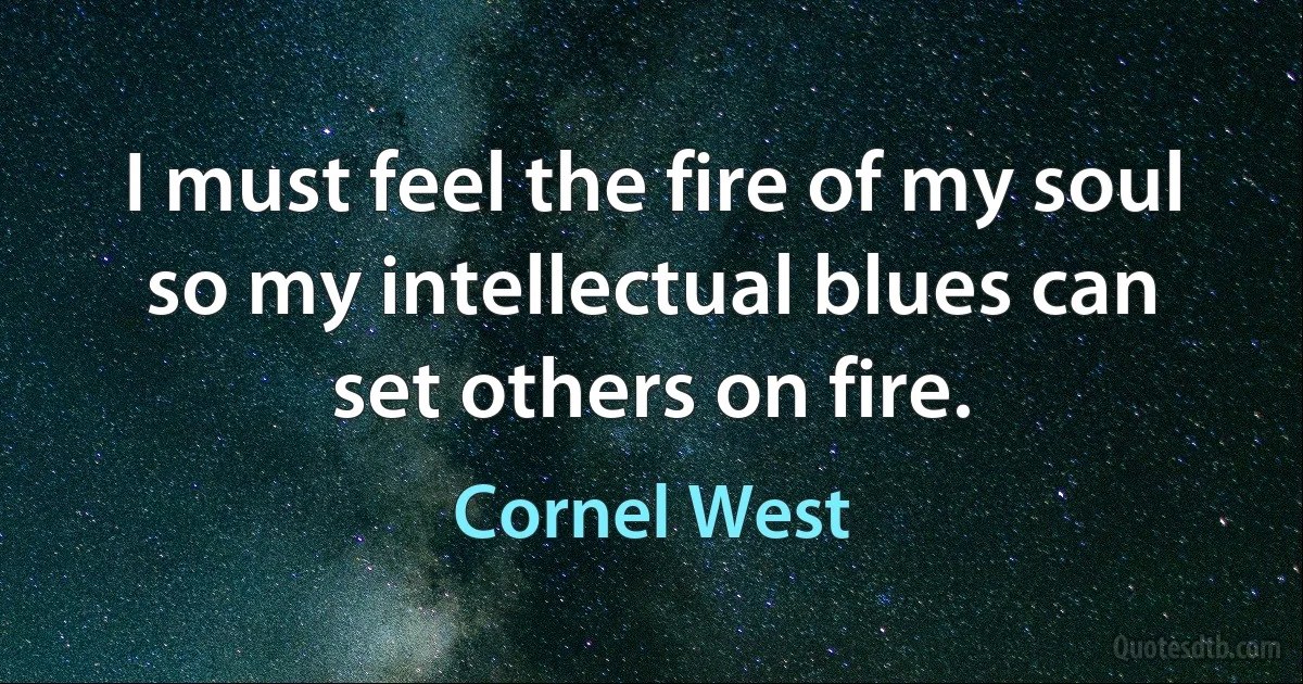 I must feel the fire of my soul so my intellectual blues can set others on fire. (Cornel West)