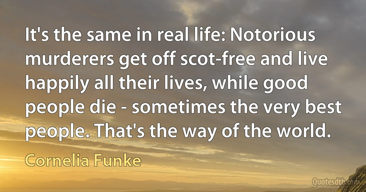 It's the same in real life: Notorious murderers get off scot-free and live happily all their lives, while good people die - sometimes the very best people. That's the way of the world. (Cornelia Funke)