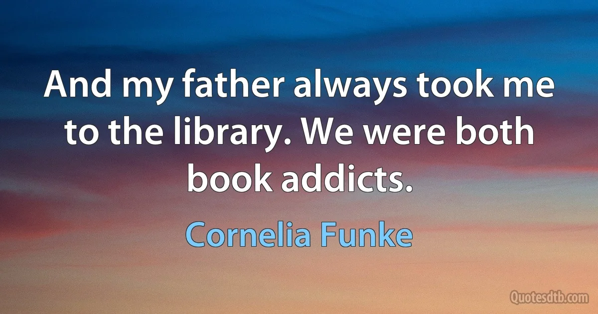 And my father always took me to the library. We were both book addicts. (Cornelia Funke)