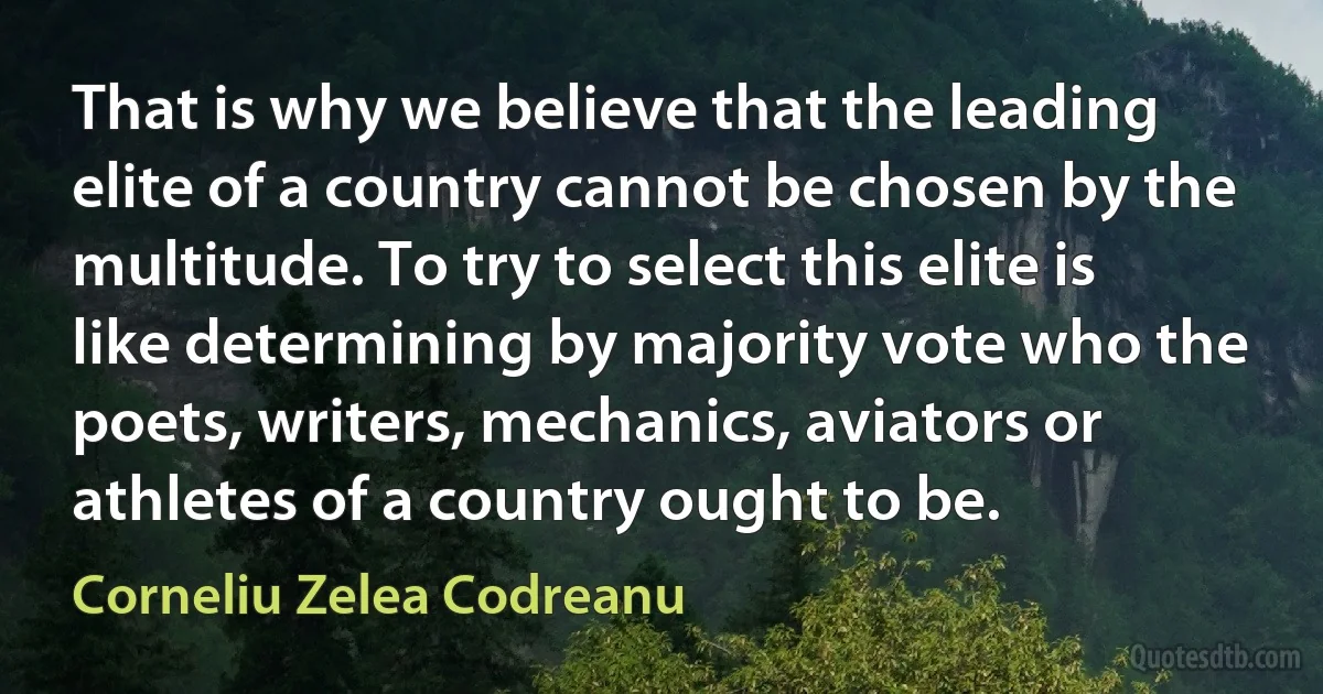 That is why we believe that the leading elite of a country cannot be chosen by the multitude. To try to select this elite is like determining by majority vote who the poets, writers, mechanics, aviators or athletes of a country ought to be. (Corneliu Zelea Codreanu)